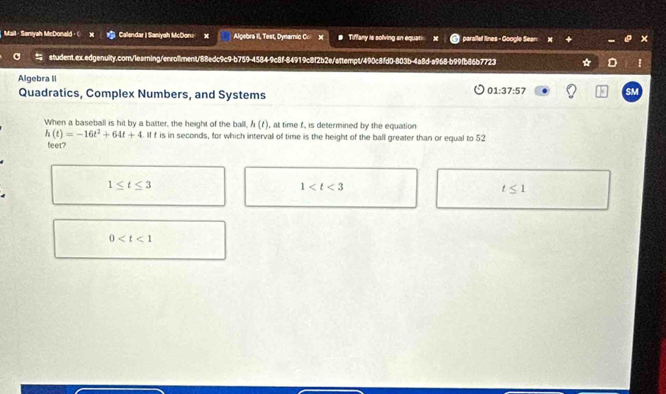 Mail - Saniyah McDonald · ( Calendar I Saniyah McDona Algebra II, Test, Dynamic C x Tiffany is solving an equati parallef lines - Google Sear
student.ex.edgenuity.com/learning/enrollment/88edc9c9-b759-4584-9c8f-84919c8f2b2e/attempt/490c8fd0-803b-4a8d-a968-b99fb86b7723
Algebra II
Quadratics, Complex Numbers, and Systems
01:37:57 
SM
When a baseball is hit by a batter, the height of the ball, h(t) , at time t , is determined by the equation
h(t)=-16t^2+64t+4. If f is in seconds, for which interval of time is the height of the ball greater than or equal to 52
feet?
1≤ t≤ 3
1
t≤ 1
0