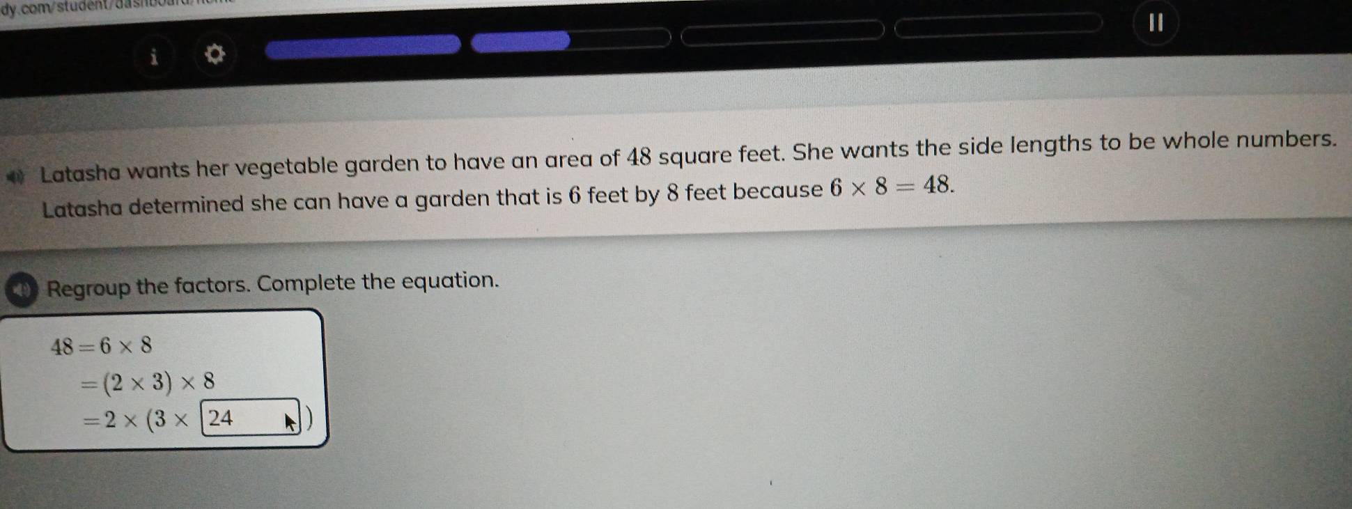 Latasha wants her vegetable garden to have an area of 48 square feet. She wants the side lengths to be whole numbers.
Latasha determined she can have a garden that is 6 feet by 8 feet because 6* 8=48. 
Regroup the factors. Complete the equation.
48=6* 8
=(2* 3)* 8
=2* (3* 24