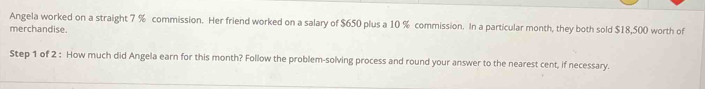 Angela worked on a straight 7 % commission. Her friend worked on a salary of $650 plus a 10 % commission. In a particular month, they both sold $18,500 worth of 
merchandise. 
Step 1 of 2 : How much did Angela earn for this month? Follow the problem-solving process and round your answer to the nearest cent, if necessary.