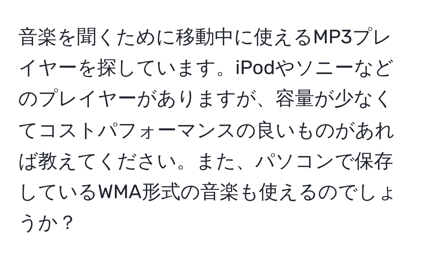 音楽を聞くために移動中に使えるMP3プレイヤーを探しています。iPodやソニーなどのプレイヤーがありますが、容量が少なくてコストパフォーマンスの良いものがあれば教えてください。また、パソコンで保存しているWMA形式の音楽も使えるのでしょうか？