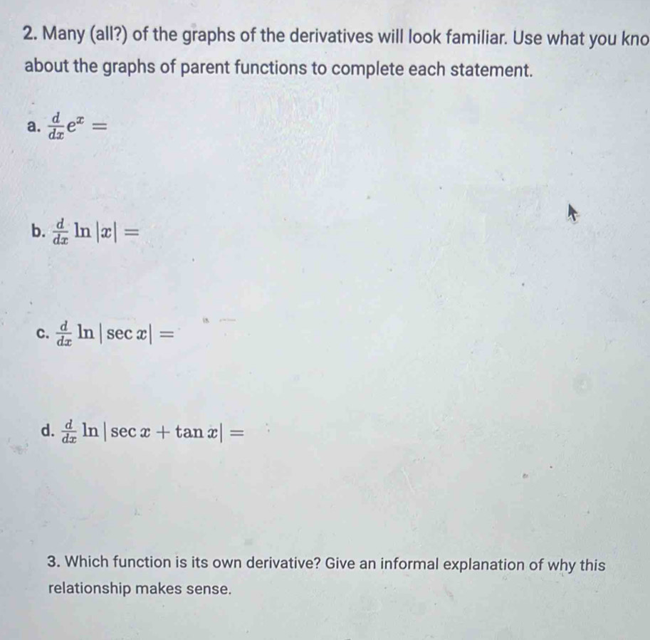 Many (all?) of the graphs of the derivatives will look familiar. Use what you kno
about the graphs of parent functions to complete each statement.
a.  d/dx e^x=
b.  d/dx ln |x|=
c.  d/dx ln |sec x|=
d.  d/dx ln |sec x+tan x|=
3. Which function is its own derivative? Give an informal explanation of why this
relationship makes sense.