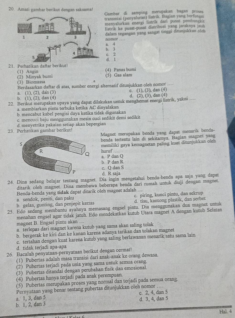 Amati gambar berikut dengan saksama!
Gambar di samping merupakan bagan proses
transmisi (penyaluran) listrik. Bagian yang berfungsi
menyalurkan energi listrik dari pusat pembangki
listrik ke pusat-pusat distribusi yang jaraknya jauh
dalam tegangan yang sangat tinggi ditunjukkan olch
nomor …
a. 4
b. 3
c. 2
d. 1
21. Perhatikan daftar berikut!
(1) Angin (4) Panas bumi
(2) Minyak bumi (5) Gas alam
(3) Biomassa
Berdasarkan daftar di atas, sumber energi alternatif ditunjukkan oleh nomor
a. (1), (2), dan (3) c. (1), (3), dan (4)
b. (1), (2), dan (4) d. (2), (3), dan (4)
22. Berikut merupakan upaya yang dapat dilakukan untuk menghemat energi listrik, yakni ....
a. membiarkan pintu terbuka ketika AC dinyalakan
b. mencabut kabel pengisi daya ketika tidak digunakan
c. mencuci baju menggunakan mesin cuci sedikit demi sedikit
d. menyetrika pakaian setiap akan bepergian
23. Perhatikan gambar berikut!
Magnet merupakan benda yang dapat menarik benda-
benda tertentu lain di sekitarnya. Bagian magnet yang
memiliki gaya kemagnetan paling kuat ditunjukkan oleh
huruf ....
a. P dan Q
b. P dan R
c. Q dan S
d. R saja
24. Dina sedang belajar tentang magnet. Dia ingin mengetahui benda-benda apa saja yang dapat
ditarik oleh magnet. Dina membawa beberapa benda dari rumah untuk diuji dengan magnet.
Benda-benda yang tidak dapat ditarik oleh magnet adalah ..
a. sendok, peniti, dan paku c. piring, kunci pintu, dan sekrup
b. gelas, gunting, dan penjepit kertas d. tisu, kantong plastik, dan serbet
25. Edo sedang membantu ayahnya memasang engsel pintu. Dia menggunakan dua magnet untuk
menahan engsel agar tidak jatuh. Edo mendekatkan kutub Utara magnet A dengan kutub Selatan
magnet B. Engsel pintu akan ....
a. terlepas dari magnet karena kutub yang sama akan saling tolak
b. bergerak ke kiri dan ke kanan karena adanya tarikan dan tolakan magnet
c. tertahan dengan kuat karena kutub yang saling berlawanan menarik satu sama lain
d. tidak terjadi apa-apa
26. Bacalah penyataan-pernyataan berikut dengan cermat!
(1) Pubertas adalah masa transisi dari anak-anak ke orang dewasa.
(2) Pubertas terjadi pada usia yang sama untuk semua orang.
(3) Pubertas ditandai dengan perubahan fisik dan emosional.
(4) Pubertas hanya terjadi pada anak perempuan.
(5) Pubertas merupakan proses yang normal dan terjadi pada semua orang
Pernyataan yang benar tentang pubertas ditunjukkan oleh nomor ....
a.˙ 1, 3, dan 5 c. 2, 4, dan 5
b. 1, 2, dan 3 d. 3, 4, dan 5
Hal. 4