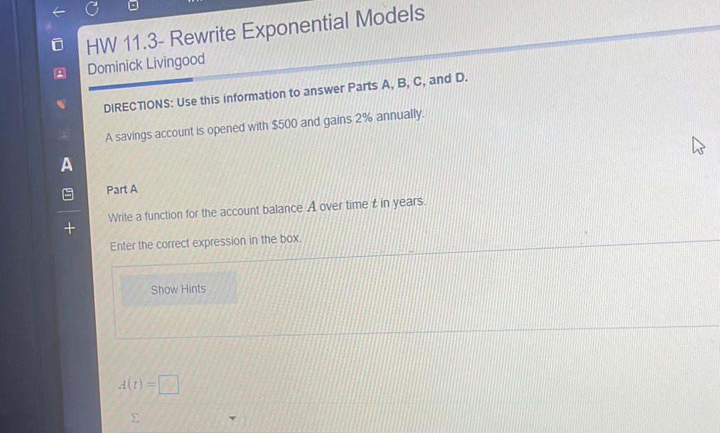 HW 11.3- Rewrite Exponential Models 
Dominick Livingood 
DIRECTIONS: Use this information to answer Parts A, B, C, and D. 
A savings account is opened with $500 and gains 2% annually. 
Part A 
Write a function for the account balance A over time t in years. 
Enter the correct expression in the box. 
Show Hints
A(t)=□