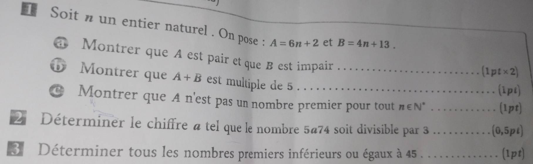 Soit n un entier naturel . On pose : A=6n+2 et B=4n+13. 
a Montrer que A est pair et que B est impair 
. [ 1pt* 2) 
b Montrer que A+B est multiple de 5 _ 
.. . (ipί) 
C Montrer que A n'est pas un nombre premier pour tout n∈ N^* _…… . (1pt) 
2 Déterminer le chiffre atel que le nombre 5@74 soit divisible par 3..(0,5pt) 
3. Déterminer tous les nombres premiers inférieurs ou égaux à 45. .. ........ (1pt)