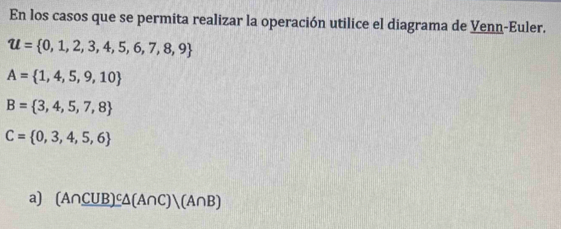 En los casos que se permita realizar la operación utilice el diagrama de Venn-Euler.
u= 0,1,2,3,4,5,6,7,8,9
A= 1,4,5,9,10
B= 3,4,5,7,8
C= 0,3,4,5,6
a) (A∩ _ CUB)^c△ (A∩ C)|(A∩ B)