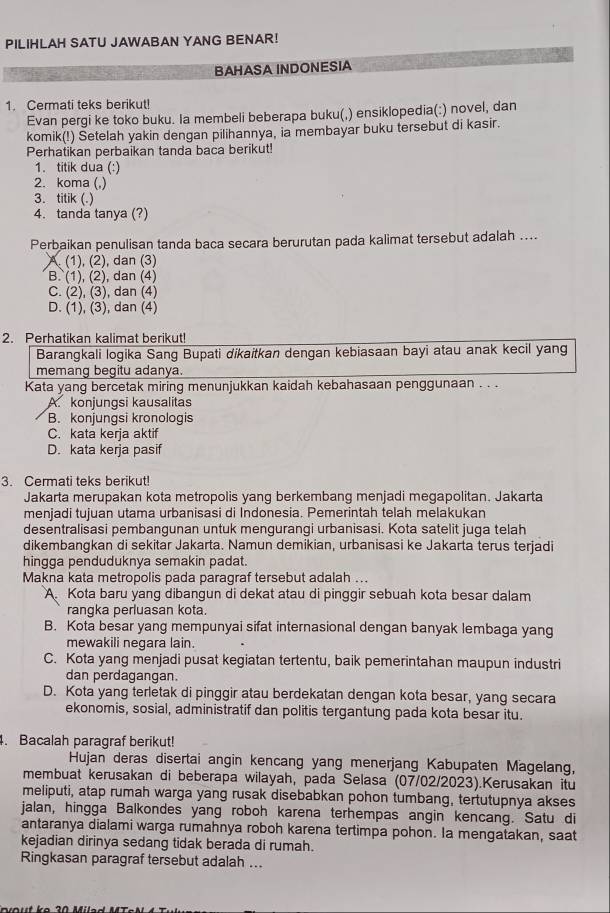 PILIHLAH SATU JAWABAN YANG BENAR!
BAHASA INDONESIA
1. Cermati teks berikut!
Evan pergi ke toko buku. la membeli beberapa buku(,) ensiklopedia(:) novel, dan
komik(!) Setelah yakin dengan pilihannya, ia membayar buku tersebut di kasir.
Perhatikan perbaikan tanda baca berikut!
1. titik dua (:)
2. koma (,)
3. titik (.)
4. tanda tanya (?)
Perbaikan penulisan tanda baca secara berurutan pada kalimat tersebut adalah ....
(1), (2), dan (3)
B. (1), (2), dan (4)
C. (2), (3), dan (4)
D. (1), (3), dan (4)
2. Perhatikan kalimat berikut!
Barangkali logika Sang Bupati dikaitkan dengan kebiasaan bayi atau anak kecil yang
memang begitu adanya.
Kata yang bercetak miring menunjukkan kaidah kebahasaan penggunaan . . .
A. konjungsi kausalitas
B. konjungsi kronologis
C. kata kerja aktif
D. kata kerja pasif
3. Cermati teks berikut!
Jakarta merupakan kota metropolis yang berkembang menjadi megapolitan. Jakarta
menjadi tujuan utama urbanisasi di Indonesia. Pemerintah telah melakukan
desentralisasi pembangunan untuk mengurangi urbanisasi. Kota satelit juga telah
dikembangkan di sekitar Jakarta. Namun demikian, urbanisasi ke Jakarta terus terjadi
hingga penduduknya semakin padat.
Makna kata metropolis pada paragraf tersebut adalah ...
A. Kota baru yang dibangun di dekat atau di pinggir sebuah kota besar dalam
rangka perluasan kota.
B. Kota besar yang mempunyai sifat internasional dengan banyak lembaga yang
mewakili negara lain.
C. Kota yang menjadi pusat kegiatan tertentu, baik pemerintahan maupun industri
dan perdagangan.
D. Kota yang terletak di pinggir atau berdekatan dengan kota besar, yang secara
ekonomis, sosial, administratif dan politis tergantung pada kota besar itu.
. Bacalah paragraf berikut!
Hujan deras disertai angin kencang yang menerjang Kabupaten Magelang,
membuat kerusakan di beberapa wilayah, pada Selasa (07/02/2023).Kerusakan itu
meliputi, atap rumah warga yang rusak disebabkan pohon tumbang, tertutupnya akses
jalan, hingga Balkondes yang roboh karena terhempas angin kencang. Satu di
antaranya dialami warga rumahnya roboh karena tertimpa pohon. la mengatakan, saat
kejadian dirinya sedang tidak berada di rumah.
Ringkasan paragraf tersebut adalah ...