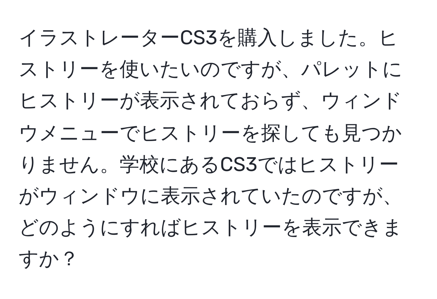 イラストレーターCS3を購入しました。ヒストリーを使いたいのですが、パレットにヒストリーが表示されておらず、ウィンドウメニューでヒストリーを探しても見つかりません。学校にあるCS3ではヒストリーがウィンドウに表示されていたのですが、どのようにすればヒストリーを表示できますか？