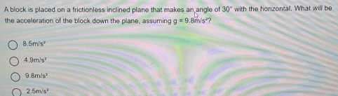 A block is placed on a frictionless inclined plane that makes an angle of 30° with the horizontal. What will be
the acceleration of the block down the plane, assuming g=9.8m/s^2 ?
8.5m/s^2
4.9m/s^2
9.8m/s^2
2.5m/s^2