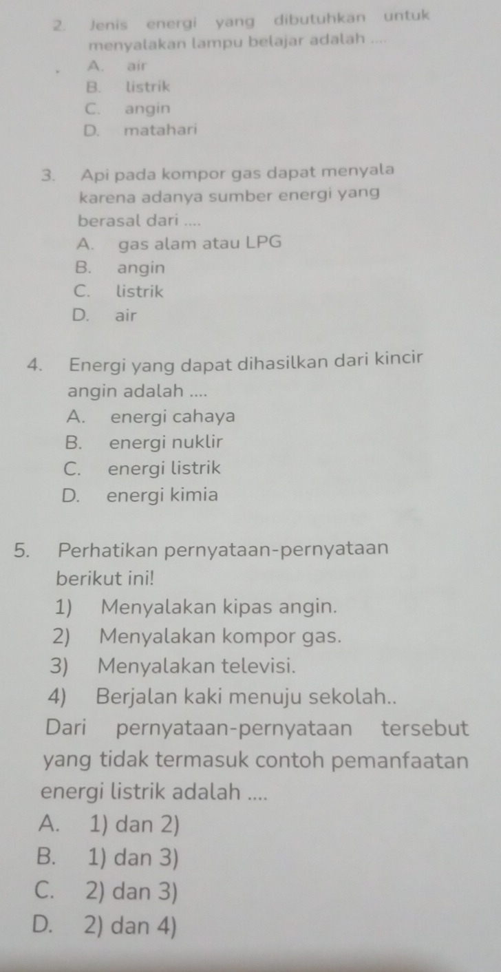 Jenis energi yang dibutuhkan untuk
menyalakan lampu belajar adalah ....
A. air
B. listrik
C. angin
D. matahari
3. Api pada kompor gas dapat menyala
karena adanya sumber energi yang
berasal dari ....
A. gas alam atau LPG
B. angin
C. listrik
D. air
4. Energi yang dapat dihasilkan dari kincir
angin adalah ....
A. energi cahaya
B. energi nuklir
C. energi listrik
D. energi kimia
5. Perhatikan pernyataan-pernyataan
berikut ini!
1) Menyalakan kipas angin.
2) Menyalakan kompor gas.
3) Menyalakan televisi.
4) Berjalan kaki menuju sekolah..
Dari pernyataan-pernyataan tersebut
yang tidak termasuk contoh pemanfaatan
energi listrik adalah ....
A. 1) dan 2)
B. 1) dan 3)
C. 2) dan 3)
D. 2) dan 4)