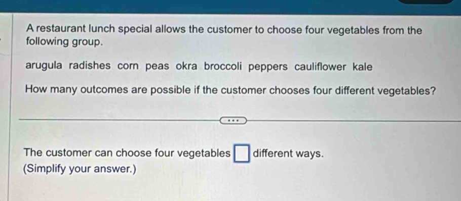 A restaurant lunch special allows the customer to choose four vegetables from the 
following group. 
arugula radishes corn peas okra broccoli peppers cauliflower kale 
How many outcomes are possible if the customer chooses four different vegetables? 
The customer can choose four vegetables □ different ways. 
(Simplify your answer.)