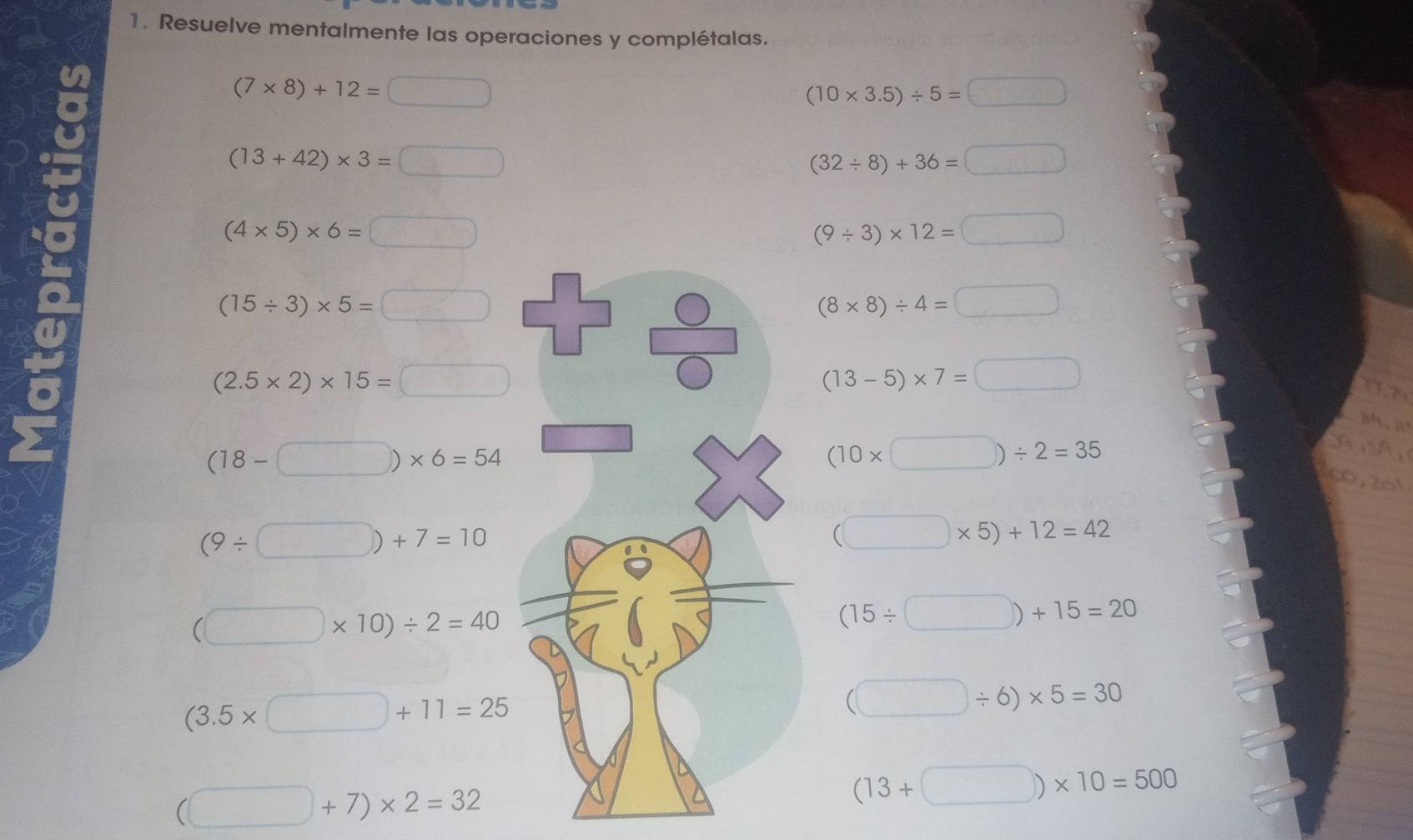 Resuelve mentalmente las operaciones y complétalas.
(7* 8)+12=□
(10* 3.5)/ 5=□
(13+42)* 3=□
(32/ 8)+36=□
(4* 5)* 6=□
(9/ 3)* 12=□
(15/ 3)* 5=□
(8* 8)/ 4=□
(2.5* 2)* 15=□
(13-5)* 7=□
(18-□ )* 6=54
(10* □ )/ 2=35
(9/ □ )+7=10
(□ * 5)+12=42
(□ * 10)/ 2=40
(15/ □ )+15=20
(3.5* □ +11=25
(□ / 6)* 5=30
(□ +7)* 2=32
(13+□ )* 10=500