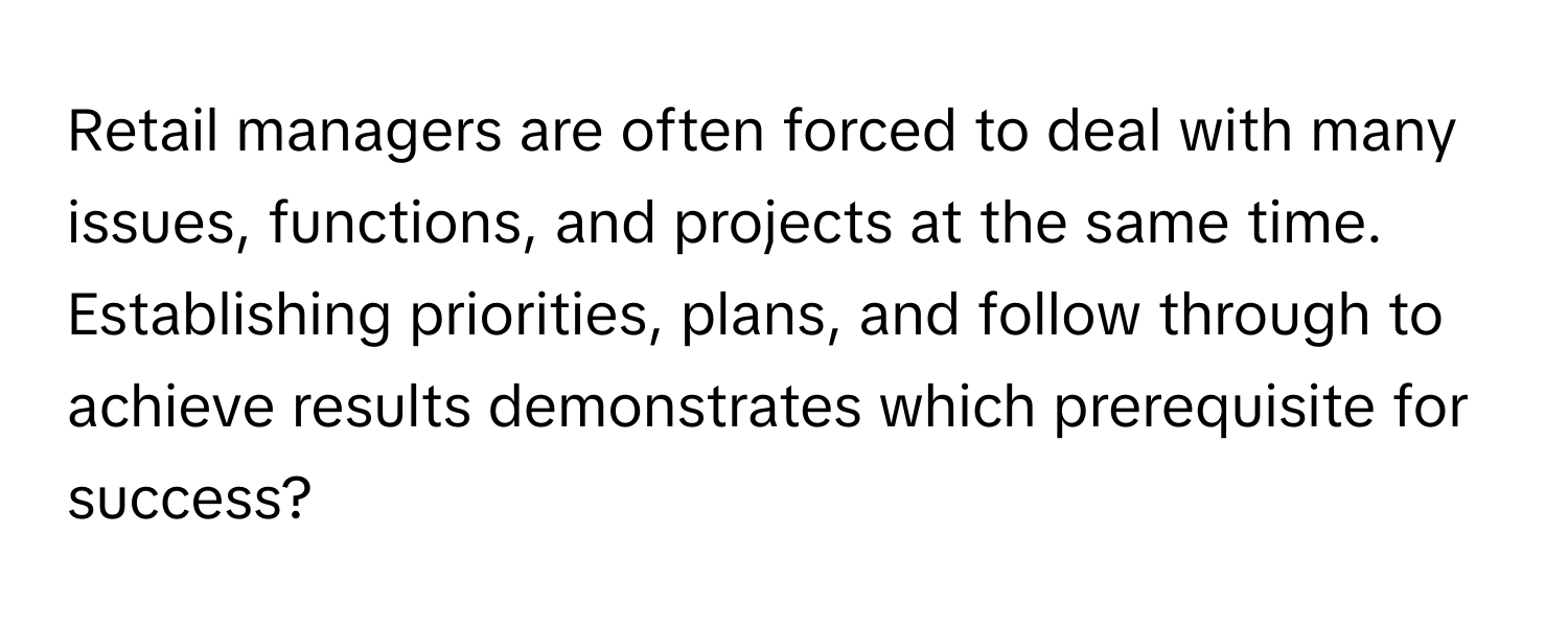 Retail managers are often forced to deal with many issues, functions, and projects at the same time. Establishing priorities, plans, and follow through to achieve results demonstrates which prerequisite for success?