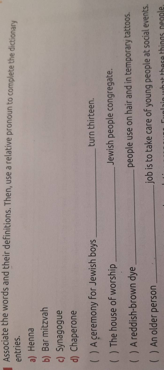 Associate the words and their definitions. Then, use a relative pronoun to complete the dictionary 
entries. 
a) Henna 
b) Bar mitzvah 
c) Synagogue 
d) Chaperone 
 )A ceremony for Jewish boys_ turn thirteen. 
 ) The house of worship _Jewish people congregate. 
  A reddish-brown dye _people use on hair and in temporary tattoos. 
  An older person _job is to take care of young people at social events. 
t these things, people.