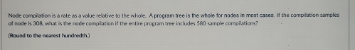 Node compilation is a rate as a value relative to the whole. A program tree is the whole for nodes in most cases. If the compilation samples 
of node is 308, what is the node compilation if the entire program tree includes 580 sample compilations? 
(Round to the nearest hundredth.)