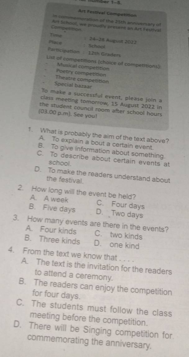 Umber 1-5
Art Festival Competition
In commemoration of the 25th anniversary of
Art School, we proudly present an Art Festival
Competition
Time ≡ 24-28 August 2022
Place : School
Participation : 12th Graders
List of competitions (choice of competitions):
Musical competition
Poetry competition
Theatre competition
Special bazaar
To make a successful event, please join a
class meeting tomorrow, 15 August 2022 in
the student council room after school hours
(03.00 p.m). See you!
1. What is probably the aim of the text above?
A. To explain a bout a certain event.
B. To give information about something.
C. To describe about certain events at
school.
D. To make the readers understand about
the festival.
2. How long will the event be held?
A. A week C. Four days
B. Five days D. Two days
3. How many events are there in the events?
A. Four kinds C. two kinds
B. Three kinds D. one kind
4. From the text we know that . . . .
A. The text is the invitation for the readers
to attend a ceremony.
B. The readers can enjoy the competition
for four days.
C. The students must follow the class
meeting before the competition.
D. There will be Singing competition for.
commemorating the anniversary.