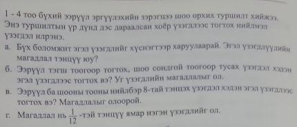 1 - 4 тοо бухий ээруул эргуулэхийн зэрэгиээ шоо орхих туршилτ хийжээ. 
Онэ туршнлτын γрдундδлэе дараалсан хоξр узэгллээс тогтох ниίίлмэл 
ɣзэгдэлл илрэнэ. 
а. Бγх боломжит згзл уззгллийг хуснэгтээр харуулаарай. Эгэлузэгллуулийя 
магадлал тэнцуу юу? 
6. Ээрγул тэгш тоогоор тогтох, шоо сондгой тоогоор тусах узэглэл хэдэн 
эгэл узэгдлээе тогтох вэ? Уг узэглийн магадлалыг ол. 
в. Ээруул ба шооны тооны нийлбэр 8-тай тэниэх узэглэл хэлэн эгэл узэглылээс 
τогтох вэ? Магадлалыг олоорой. 
r. Магаллал нь  1/12  -τэй тэнцуу ямар нэгэн узэглийг ол.