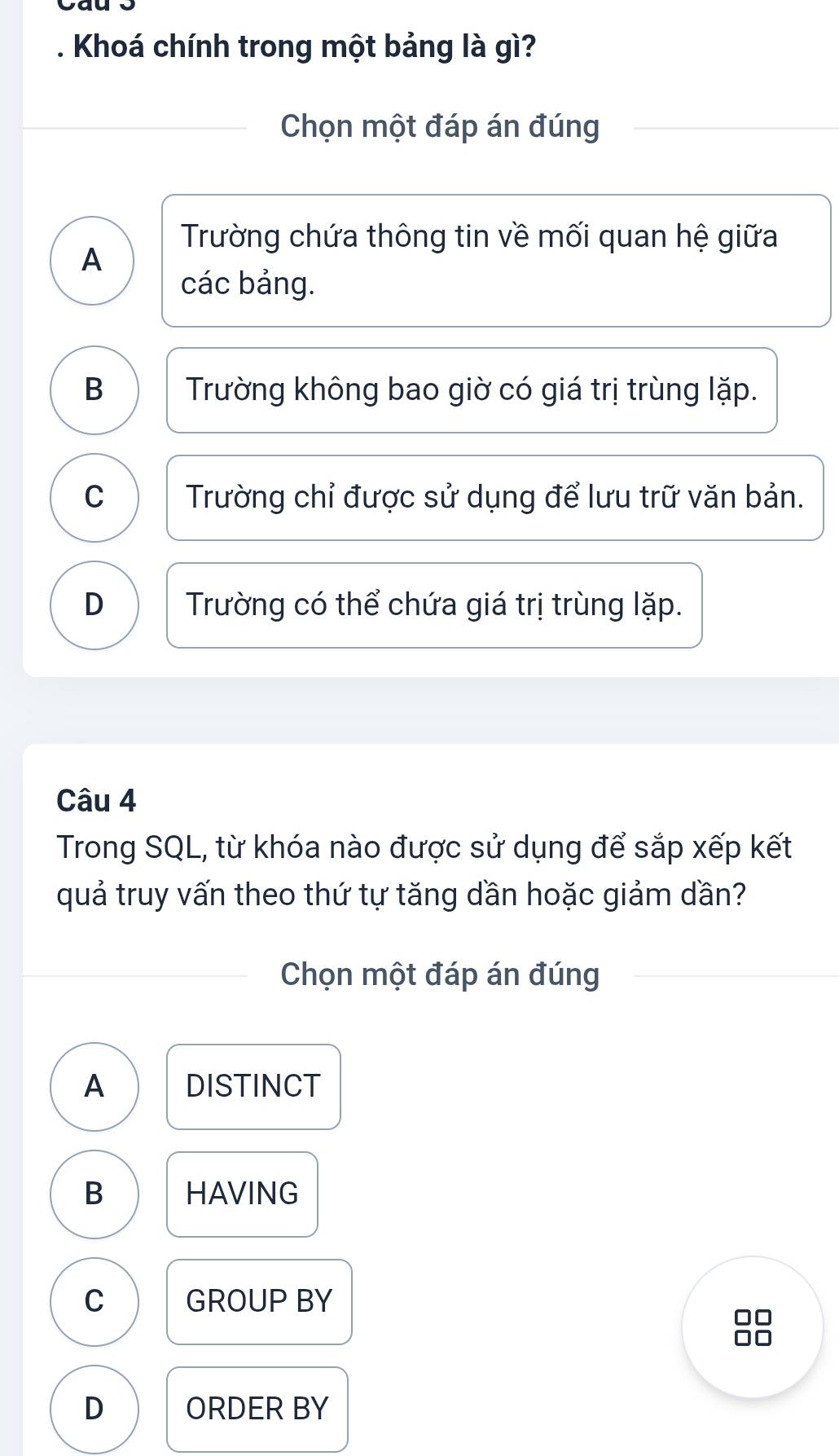 Khoá chính trong một bảng là gì?
Chọn một đáp án đúng
Trường chứa thông tin về mối quan hệ giữa
A
các bảng.
B Trường không bao giờ có giá trị trùng lặp.
C Trường chỉ được sử dụng để lưu trữ văn bản.
D Trường có thể chứa giá trị trùng lặp.
Câu 4
Trong SQL, từ khóa nào được sử dụng để sắp xếp kết
quả truy vấn theo thứ tự tăng dần hoặc giảm dần?
Chọn một đáp án đúng
A DISTINCT
B HAVING
C GROUP BY
D ORDER BY