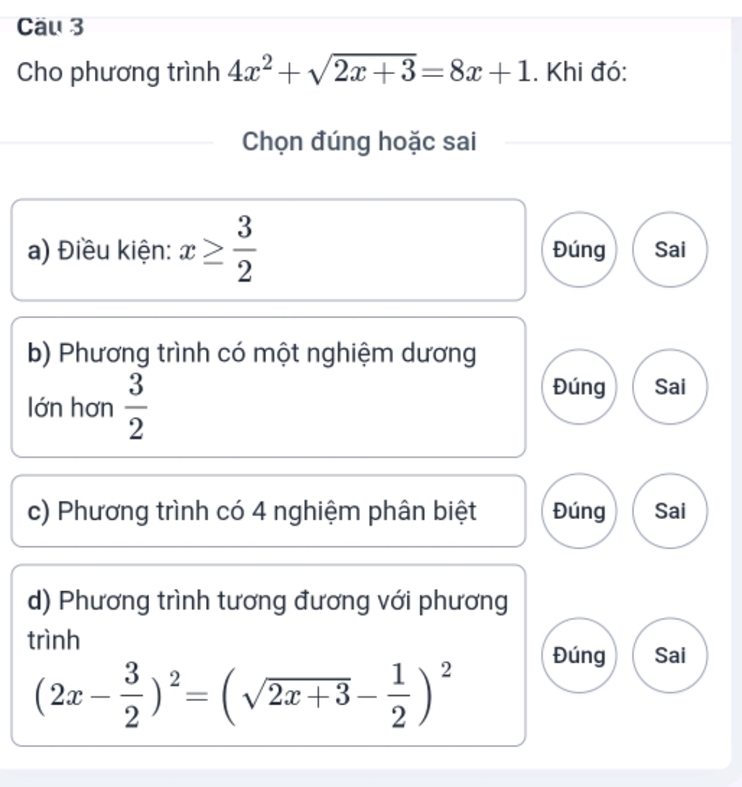 Cäu 3
Cho phương trình 4x^2+sqrt(2x+3)=8x+1. Khi đó:
Chọn đúng hoặc sai
a) Điều kiện: x≥  3/2  Đúng Sai
b) Phương trình có một nghiệm dương
lớn hơn  3/2 
Đúng Sai
c) Phương trình có 4 nghiệm phân biệt Đúng Sai
d) Phương trình tương đương với phương
trình
Đúng Sai
(2x- 3/2 )^2=(sqrt(2x+3)- 1/2 )^2