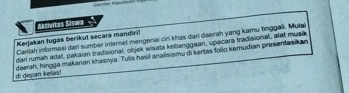 Gambar Kepulauan Rāji 
Aktivitas Siswa 
Kerjakan tugas berikut secara mandiri! 
Carilah informasi dari sumber internet mengenai ciri khas dari daerah yang kamu tinggali. Mulai 
dari rumah adat, pakaian tradisional, objek wisata kebanggaan, upacara tradisional, alat musik 
daerah, hingga makanan khasnya. Tulis hasil analisismu di kertas folio kemudian presentasikan 
di depan kelas!