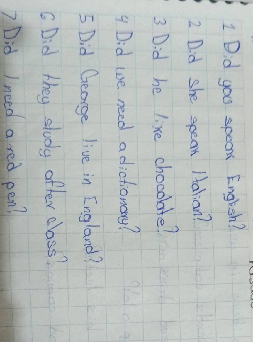 Did you speak English? 
2 Did she speak /alian? 
3 Did he lixe chocolate? 
4 Did we need a dictionary? 
5 Did George live in England? 
G Did they study after class? 
? Did I need a red pen?