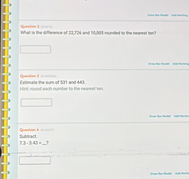 Draw Bar Model Add Working 
Question 2 jsero 
What is the difference of 22,726 and 10,005 rounded to the nearest ten? 
Draw Bar Model Add Working 
Question 3 t maren 
Estimate the sum of 531 and 443. 
Hint: round each number to the nearest ten. 
Draw Bar Madel Add Workin 
Question 4 van 
Subtract.
7.3-3.43= _? 
Draw Bar Model Add Worki