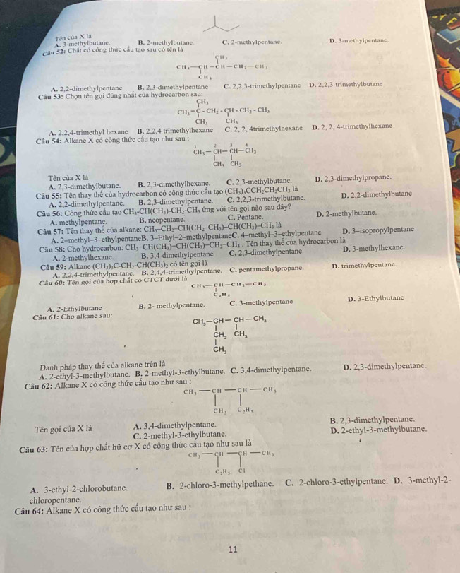 Tên của X là
A. 3-methylbutane. B. 2-methylbutane C. 2-methylpentane D. 3-methylpentane
Câu 52: Chất có công thức cầu tạo sau có tên là
beginarrayr cu,-
A. 2,2-dimethylpentane B. 2.3-dimethylpentane C. 2,2,3-trimethylpentane D. 2,2,3-trimethylbutane
Câu 53: Chọn tên gọi đủng nhất của hydrocarbon sau:
CH_3=∈tlimits _CH_3^CH_3CH_2· CH_2· CH_3
A. 2,2,4-trimethyl hexane B. 2,2,4 trimethylhexanc
Câu 54: Alkane X có công thức cầu tạo như sau : C. 2, 2, 4trimethylhexanc D. 2, 2, 4-trimethylhexane
beginarrayr^(1CH_3)beginarrayr 2 beginarrayr 2 H_3endarray beginarrayr 2 -CH- CH_3 CH_eendarray ]beginarrayr  CH_3 CH_3 endarray
Tên của X là
A. 2,3-dimethylbutane. B. 2,3-dimethylhexane. C. 2,3-methylbutane. D. 2,3-dimethylpropane.
Câu 55: Tên thay thể của hydrocarbon có công thức cầu tạo (CH_3)_3CCH_2CH_2CH_3I D. 2,2-dimethylbutane
A. 2,2-dimethylpentane. B. 2,3-dimethylpentane. C. 2,2,3-trimethylbutane.
Câu 56: Công thức cầu tạo CH_3-CH(CH_3)-CH_2-CH_3 ứng với tên gọi nào sau đây?
A. methylpentane. B. neopentane. C. Pentane. D. 2-methylbutane.
Câu 57: Tên thay thế của alkane: CH_3-CH_2-CH(CH_2-CH_3)-CH(CH_3)-CH_31 D. 3-isopropylpentane
A. 2-methyl-3-ethylpentaneB. 3-Ethyl-2-methylpentaneC. 4-methyl-3-ethylpentane
Câu 58: Cho hydrocarbon: CH_3-CH(CH_3)-CH(CH_3)-CH_2 CH. Tên thay thể của hydrocarbon là
A. 2-methylhexane. B. 3,4-di methylpentane C. 2,3-dimethylpentane D. 3-methylhexane.
Câu 59: Alkane (CH_3)_3C· CH_2· CH(CH_3)_2 có tên gọi là D. trimethylpentane.
A. 2,2,4-trimethylpentane. B. 2,4,4-trimethylpentane. C. pentamethylpropane.
Câu 60: Tên gọi của hợp chất có CTCT dưới là
CHH_3-CH-CH-CH,
C H_1
A. 2-Ethylbutane B. 2- methylpentane. D. 3-Ethylbutane
Câu 61: Cho alkane sau: C. 3-methylpentane
beginarrayr CH_3-CH-CH-CH_3 Iendarray
CH_2CH_3
|
CH_3
Danh pháp thay thể của alkane trên là
A. 2-ethyl-3-methylbutane. B. 2-methyl-3-ethylbutane. C. 3,4-dimethylpentane. D. 2,3-dimethylpentane.
Câu 62: Alkane X có công thức cầu tạo như sau :
beginarrayr cn,-cu-Cu-Cu-Cu,c_2H_5endarray
CH_3C_2H_3
Tên gọi của X là A. 3,4-dimethylpentane. B. 2,3-dimethylpentane.
C. 2-methyl-3-ethylbutane. D. 2-ethyl-3-methylbutane.
Câu 63: Tên của hợp chất hữ cơ X có công thức cấu tạo như sau là
CH_3to _cn^n∈tlimits  _c,n-cncl^n-cn,
C_2H_5Cl
A. 3-ethyl-2-chlorobutane. B. 2-chloro-3-methylpethane. C. 2-chloro-3-ethylpentane. D. 3-methyl-2-
chloropentane.
Câu 64: Alkane X có công thức cấu tạo như sau :
11