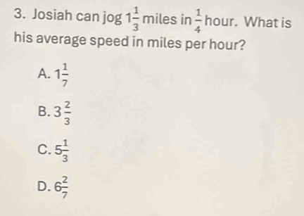 Josiah can jog 1 1/3  miles in  1/4  h UI . What is
his average speed in miles per hour?
A. 1 1/7 
B. 3 2/3 
C. 5 1/3 
D. 6 2/7 