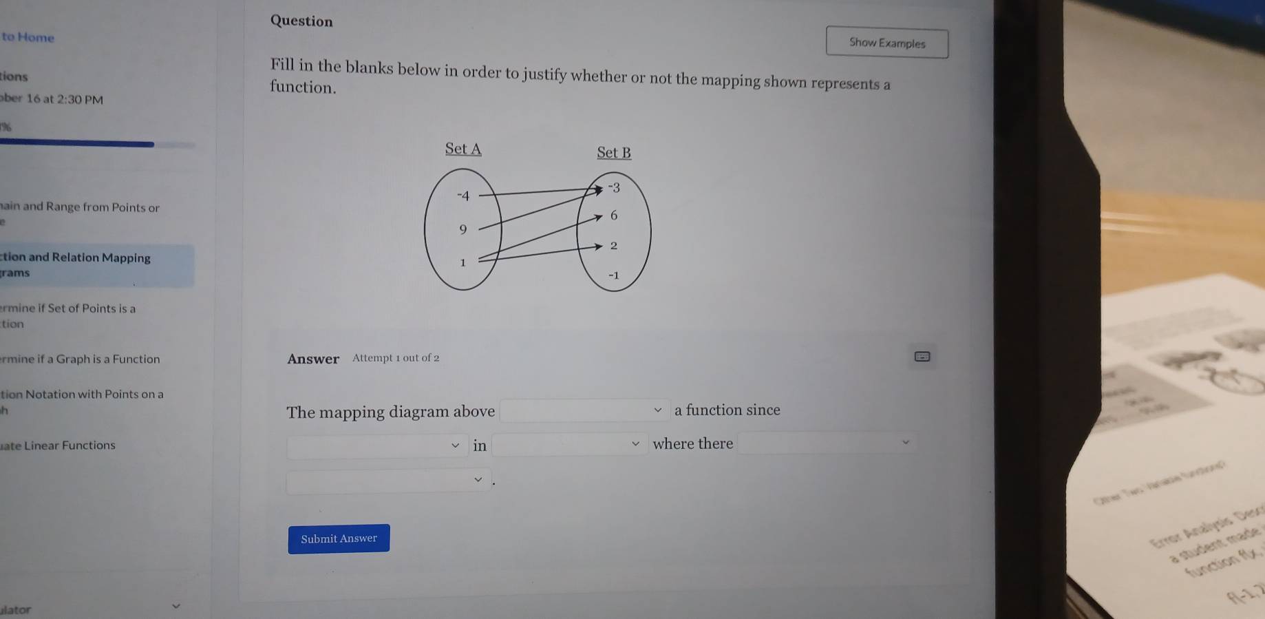 Question Show Examples 
to Home 
Fill in the blanks below in order to justify whether or not the mapping shown represents a 
tions function. 
ber 16 at 2:301 M 
Cs 
ain and Range from Points or 
tion and Relation Mapping 
grams 
rmine if Set of Points is a 
tion 
rmine if a Graph is a Function Answer Attempt 1 out of 2 
tion Notation with Points on a 
h a function since 
The mapping diagram above 
in 
L in ear F u n ctions where there 
Other Two Vanase fundionã 
Submit Answer 
Error Analysis Deso 
a student maér 
function f(x, 
f(-1, 2
ulator