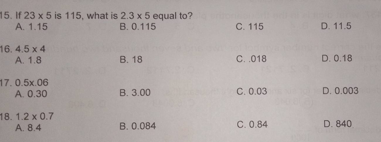 If 23* 5 is 115, what is 2.3* 5 equal to?
A. 1.15 B. 0.115 C. 115 D. 11.5
16. 4.5* 4
A. 1.8 B. 18 C. . 018 D. 0.18
17. 0.5x.06
A. 0.30 B. 3.00 C. 0.03 D. 0.003
18. 1.2* 0.7
A. 8.4 B. 0.084 C. 0.84 D. 840.