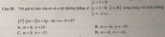 Với giá trị nào của m và n thi đường thắng d d:beginarrayl x=3+4t y=1-4t z=-3+tendarray.  (t∈ R) song song với mặt phẳng
(P):(m-1)x+2y-4z+n-9=0 ?
B.
A. m=4; n=14. m=-4; n=-10.
C. m=3; n=-11. D. m=4; n=-14.