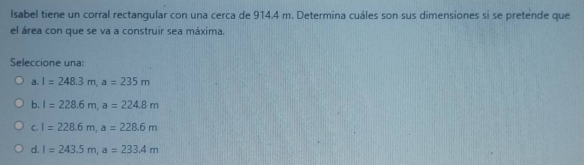 Isabel tiene un corral rectangular con una cerca de 914,4 m. Determina cuáles son sus dimensiones si se pretende que
el área con que se va a construir sea máxima.
Seleccione una:
a. l=248.3m, a=235m
b. l=228.6m, a=224.8m
C. l=228.6m, a=228.6m
d. I=243.5m, a=233.4m