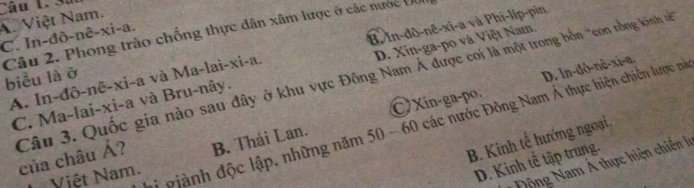 Sà
A. Việt Nam.
C. In-đô-nê-xi-a. Câu 2. Phong trào chống thực dân xâm lược ở các nước Đơi
A. In-đô-nê-xi-a và Ma-lai-xi-a. B. In-đô-nê-xi-a và Phi-líp-pin
D. ln-dô-nê-xi-a.
C. Ma-lai-xi-a và Bru-nây. D. Xin-ga-po và Việt Nam.
Câu 3. Quốc gia nào sau đây ở khu vực Đông Nam Á được coi là một trong bốn 'con rồng kinh tế
biểu là ở
Xin-ga-po.
* đ h độc lập, những năm 50 - 60 các nước Đông Nam Á thực hiện chiến lược nà
của châu Á?
B. Kinh tế hướng ngoại.
B. Thái Lan.
Việt Nam.
D. Kinh tế tập trung.
Động Nam Á thực hiện chiến lý