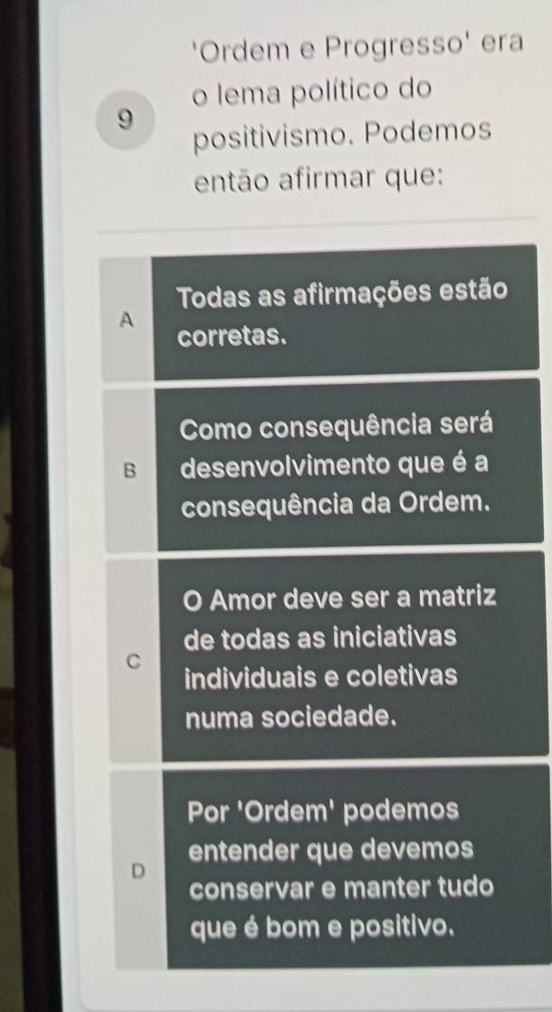 'Ordem e Progresso' era
o lema político do
9
positivismo. Podemos
então afirmar que:
Todas as afirmações estão
A
corretas.
Como consequência será
B desenvolvimento que é a
consequência da Ordem.
O Amor deve ser a matriz
de todas as iniciativas
C
individuais e coletivas
numa sociedade.
Por 'Ordem' podemos
D entender que devemos
conservar e manter tudo
que é bom e positivo.