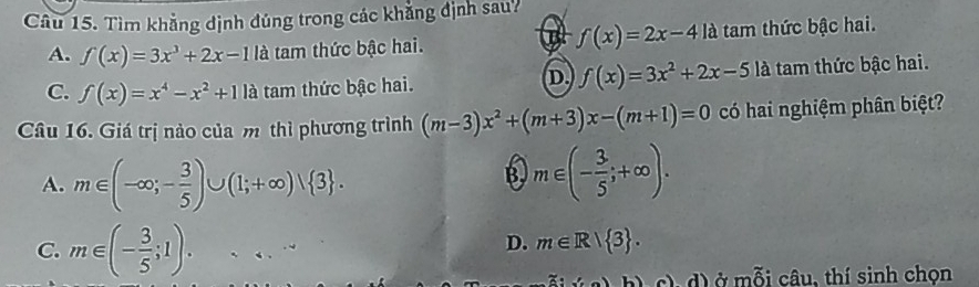 Tìm khẳng định đúng trong các khẳng định sau?
B f(x)=2x-4la
A. f(x)=3x^3+2x-1 là tam thức bậc hai. tam thức bậc hai.
D. f(x)=3x^2+2x-5la
C. f(x)=x^4-x^2+11a tam thức bậc hai. tam thức bậc hai.
Câu 16. Giá trị nào của m thì phương trình (m-3)x^2+(m+3)x-(m+1)=0 có hai nghiệm phân biệt?
A. m∈ (-∈fty ;- 3/5 )∪ (1;+∈fty )vee  3. m∈ (- 3/5 ;+∈fty ). 
B.
C. m∈ (- 3/5 ;1)....
D. m∈ R| 3. 
(a)b) ), d) ở mỗi câu, thí sinh chọn