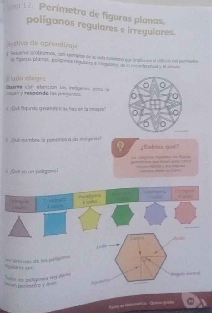 Temo 12. Perímetro de figuras planas, 
polígonos regulares e irregulares. 
Objetivo de aprendizaje. 
# Resuelve problemas, con ejemplos de la vida cotidiana que impliquen el cálculo del perímetro 
de figuras planas, polígonos regulares e irregulares, de la circunferencia y el círculo. 
El ado alegre 
Observo con atención las imágenes, pinto la 
magen y respondo las preguntas. 
¿Qué figuras geométricas hay en la imagen? 
» ¿Qué nombre le pondrías a las imágenes? 
¿Sabías qué? 
Los polígonas regulares son fliguras 
geamétricas que tienen lados con la 
9 ¿Qué es un polígono? misma medida y sus ángulos 
internas midan la mismic 
Heptagono Octogore 
Triángulo Cuadrado Pentágono 
Jiadas 4 lados. 5 lados S lod 7 jados 8 ladas 
Centro Radio 
Lado 
v 
Los términos de los polígoros 
regulares son: 
Todos los polígonos regulares Ángulo central 
venen perimetro y área 
Apotema 
Testo de Matemática - Quinto grado