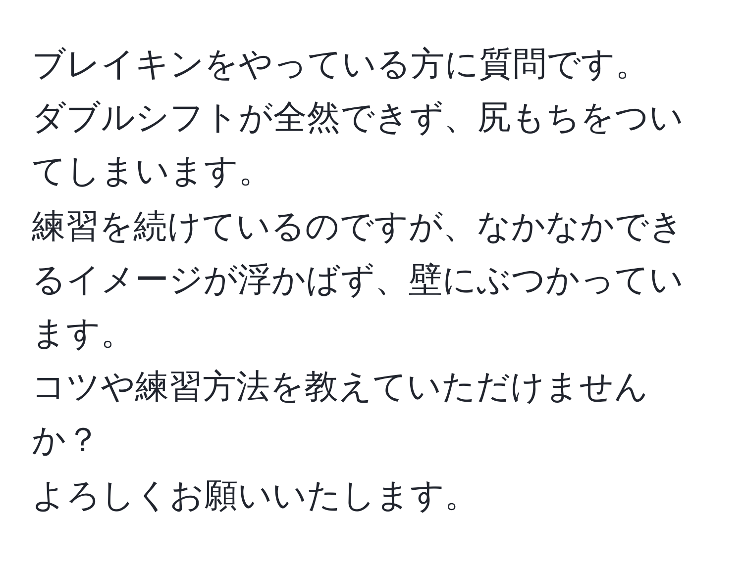 ブレイキンをやっている方に質問です。  
ダブルシフトが全然できず、尻もちをついてしまいます。  
練習を続けているのですが、なかなかできるイメージが浮かばず、壁にぶつかっています。  
コツや練習方法を教えていただけませんか？  
よろしくお願いいたします。