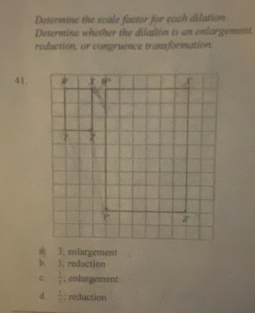 Determine the scale factor for each dilation
Determine whether the dilation is an enlargement.
reduction, or congruence transformation.
41.
a 3; enlargement
b. 3; reduction
C.  1/3 ; enlargement
d.  1/3 ; reduction