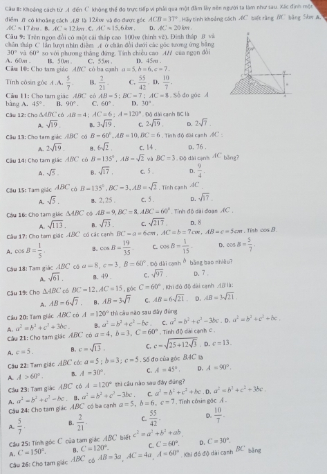 Cầu 8: Khoảng cách từ A đến C' không thể đo trực tiếp vì phải qua một đầm lây nên người ta làm như sau. Xác định một
điểm B có khoảng cách AB là 12km và đo được góc ACB=37°. Hãy tính khoảng cách AC biết rằng BC bằng 5km A.
AC=17km. B. AC=12km. C. AC=15,6km. D. AC=20km.
Cầu 9: Trên ngọn đồi có một cái tháp cao 100m (hình vẽ). Đính tháp # và
chân tháp C lần lượt nhìn điễm A ở chân đổi dưới các góc tương ứng băng
30° và 60°
A. 60m . so với phương thắng đứng. Tính chiều cao AH của ngọn đồi D. 45m .
B. 50w C. 55m 
Câu 10: Cho tam giác ABC có ba cạnh a=5,b=6,c=7.
Tính côsin góc A.A.  5/7 . B.  2/21 ·  C.  55/42 . D.  10/7 .
Câu 11: Cho tam giác ABC có AB=5;BC=7;AC=8 Số đo góc A
bằng A. 45°. B. 90°. C. 60°. D. 30°.
Câu 12: Cho △ ABC có AB=4;AC=6;A=120° Độ đài cạnh BC là
A. sqrt(19). B. 3sqrt(19). C. 2sqrt(19). D. 2sqrt(7).
Câu 13: Cho tam giác ABC có B=60°,AB=10,BC=6 Tính độ dài canh AC :
A. 2sqrt(19). B. 6sqrt(2). c. 14 . D. 76 .
Câu 14: Cho tam giác ABC có B=135°,AB=sqrt(2) wà BC=3 Độ dài cạnh ÁC bằng?
A. sqrt(5). B. sqrt(17). C. 5 . D.  9/4 .
Câu 15: Tam giác ABC có B=135°,BC=3,AB=sqrt(2) Tính cạnh AC
A. sqrt(5). B. 2, 25 . c. 5 . D. sqrt(17).
Câu 16: Cho tam giác △ ABC có AB=9,BC=8,ABC=60°. Tính độ dài đoan AC
A. sqrt(113). B. sqrt(73), C. sqrt(217), D. 8
Câu 17: Cho tam giác ABC có các cạnh BC=a=6cm AC=b=7cm,AB=c=5cm. Tính cos B.
A. cos B= 1/5 . B. cos B= 19/35 . C. cos B= 1/15 . D. cos B= 5/7 
Câu 18: Tam giác ABC có a=8,c=3,B=60°. Độ dài c inh bǎng bao nhiêu?
A. sqrt(61). B. 49 . C. sqrt(97). D. 7 .
Câu 19: Cho △ ABC có BC=12,AC=15 ,gác C=60°. Khi đó độ dài cạnh AB là:
A. AB=6sqrt(7). B. AB=3sqrt(7) C. AB=6sqrt(21). D. AB=3sqrt(21).
Câu 20: Tam giác ABC có A=120° thì câu nào sau đây đúng
A. a^2=b^2+c^2+3bc. B. a^2=b^2+c^2-bc C. a^2=b^2+c^2-3bc.D. a^2=b^2+c^2+bc.
Câu 21: Cho tam giác ABC có a=4,b=3,C=60°. Tính độ dài cạnh C .
A. c=5. B. c=sqrt(13). C. c=sqrt(25+12sqrt 3). D. c=13.
Câu 22: Tam giác ABC có: a=5;b=3;c=5. Số đo của góc BAC là
A. A>60°. B. A=30°. C. A=45°. D. A=90°.
Câu 23: Tam giác ABC có A=120° thì câu nào sau đây đúng?
A. a^2=b^2+c^2-bc B. a^2=b^2+c^2-3bc. C. a^2=b^2+c^2+bc , D. a^2=b^2+c^2+3bc.
Câu 24: Cho tạm giác ABC có ba cạnh a=5,b=6,c=7. Tinh côsin gác A .
A.  5/7 . B.  2/21 . C.  55/42 . D.  10/7 .
Câu 25: Tính góc C của tam giác ABC biết c^2=a^2+b^2+ab
C. C=60°. D. C=30°.
A. C=150°. B. C=120°. AB=3a,AC=4a,A=60° Khi đó độ dài cạnh BC bằng
Câu 26: Cho tam giác ABC có