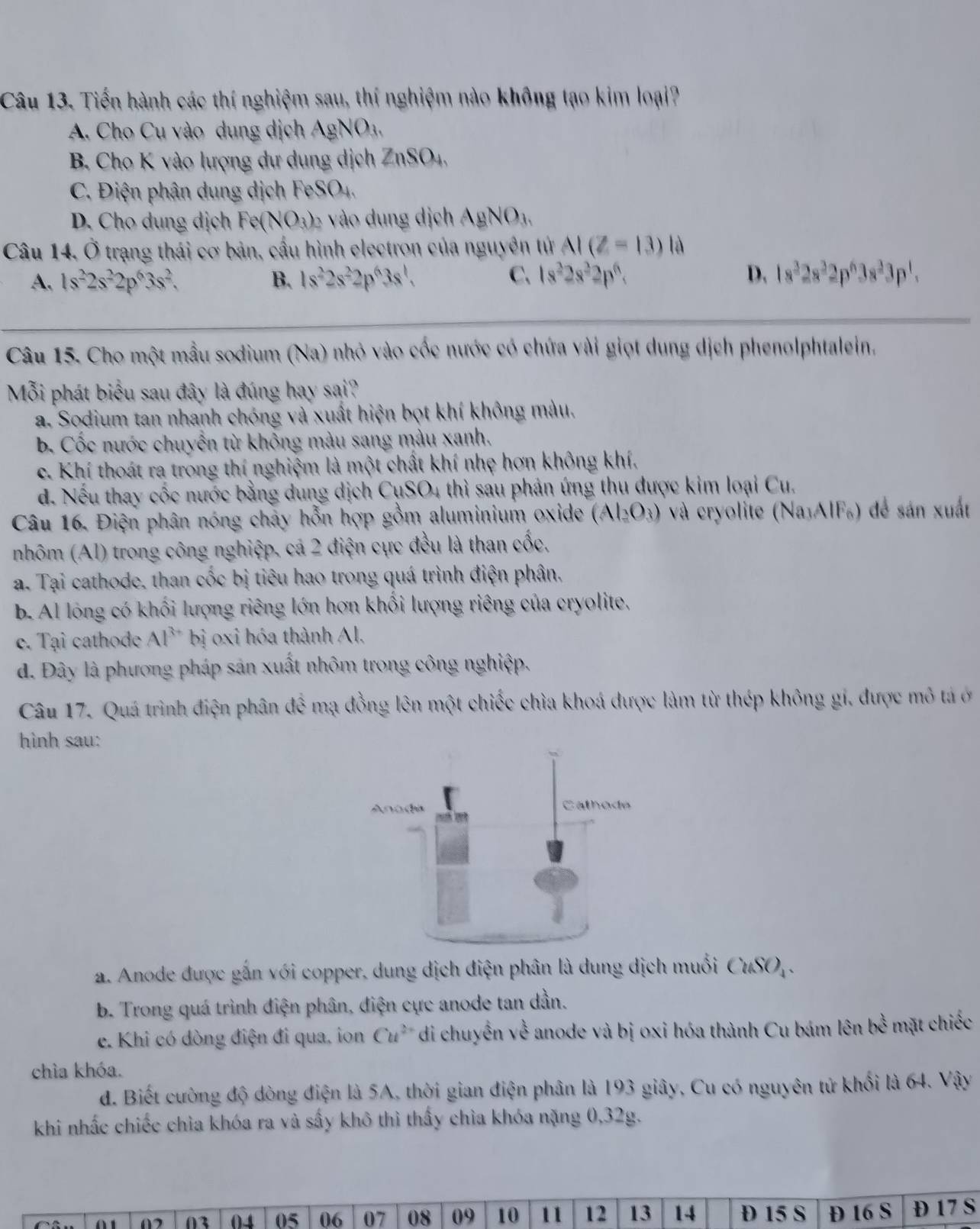 Tiến hành các thí nghiệm sau, thí nghiệm nào không tạo kim loại?
A. Cho Cu vào dung dịch AgNO_3.
B. Cho K vào lượng dự dung dịch ZnSO_4,
C. Điện phân dung dịch FeSO_4,
D. Cho dung dịch Fe(NO_3)_2 vào dung dịch AgNO_3,
Câu 14, Ở trạng thái cơ bản, cầu hình electron của nguyên tử AI(Z=13) là
A. 1s^22s^22p^63s^2. B. 1s^22s^22p^63s^1, C. 1s^22s^32p^6. D. 1s^32s^32p^63s^33p^1.
Câu 15. Cho một mẫu sodium (Na) nhỏ vào cốc nước có chứa vài giọt dung dịch phenolphtalein.
Mỗi phát biểu sau đây là đúng hay sai?
a. Sodium tan nhanh chóng và xuất hiện bọt khí không màu.
b. Cốc nước chuyển từ khổng màu sang màu xanh.
c. Khí thoát ra trong thí nghiệm là một chất khí nhẹ hơn không khí,
d. Nếu thay cốc nước bằng dung dịch CụSO4 thì sau phản ứng thu được kim loại Cu.
Câu 16. Điện phân nóng chảy hỗn hợp gồm aluminium oxide (Al_2O_3) và cryolite (NajAIF₆) để sản xuất
nhôm (Al) trong công nghiệp, cá 2 điện cực đều là than cốc,
a. Tại cathode, than cốc bị tiêu hao trong quá trình điện phân.
b. Al lóng có khối lượng riêng lớn hơn khổi lượng riêng của cryolite.
e. Tại cathode Al^(3+) bị oxi hóa thành Al,
d. Đây là phương pháp sản xuất nhôm trong công nghiệp.
Câu 17. Quá trình điện phân để mạ đồng lên một chiếc chìa khoá được làm từ thép không gi, được mô tả ở
hình sau:
a. Anode được gắn với copper, dung dịch điện phân là dung dịch muối CuSO_4.
b. Trong quá trình điện phân, điện cực anode tan dần.
e. Khi có dòng điện đi qua, ion Cu^(2+) di chuyển về anode và bị oxi hóa thành Cu bám lên bc^(frac 1)2 mặt chiếc
chìa khóa.
d. Biết cường độ dòng điện là 5A, thời gian điện phân là 193 giây, Cu có nguyên tử khối là 64. Vậy
khi nhấc chiếc chìa khóa ra và sấy khô thì thấy chìa khóa nặng 0,32g.
03 04 05 06 07 08 09 10 11 12 13 14  15 S Đ 16 S D 17 S