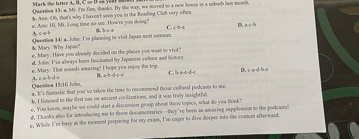 Mark the letter A, B, C or D on your answer s
Question 13: a. Mi: I'm fine, thanks. By the way, we moved to a new house in a suburb last month.
b. Ann: Oh, that's why I haven't seen you in the Reading Club very often.
c. Ann: Hi, Mi. Long time no see. How're you doing?
C. c-b-a
D. a-c-b
A. c-a-b
B. b-c-a
Question 14:a . John: I’m planning to visit Japan next summer.
b. Mary: Why Japan?
c. Mary: Have you already decided on the places you want to visit?
d. John: I’ve always been fascinated by Japanese culture and history.
e. Mary: That sounds amazing! I hope you enjoy the trip.
A. c-a-b-d-e B. a-b-d-c-e C. b-a-e-d-c D. c-a-d-b-e
Question 15:Hi John,
a. It’s fantastic that you’ve taken the time to recommend those cultural podcasts to me.
b. I listened to the first one on ancient civilizations, and it was truly insightful.
c. You know, maybe we could start a discussion group about these topics, what do you think?
d. Thanks also for introducing me to those documentaries—they’ve been an amazing supplement to the podcasts!
e. While I’m busy at the moment preparing for my exam, I’m eager to dive deeper into the content afterward.