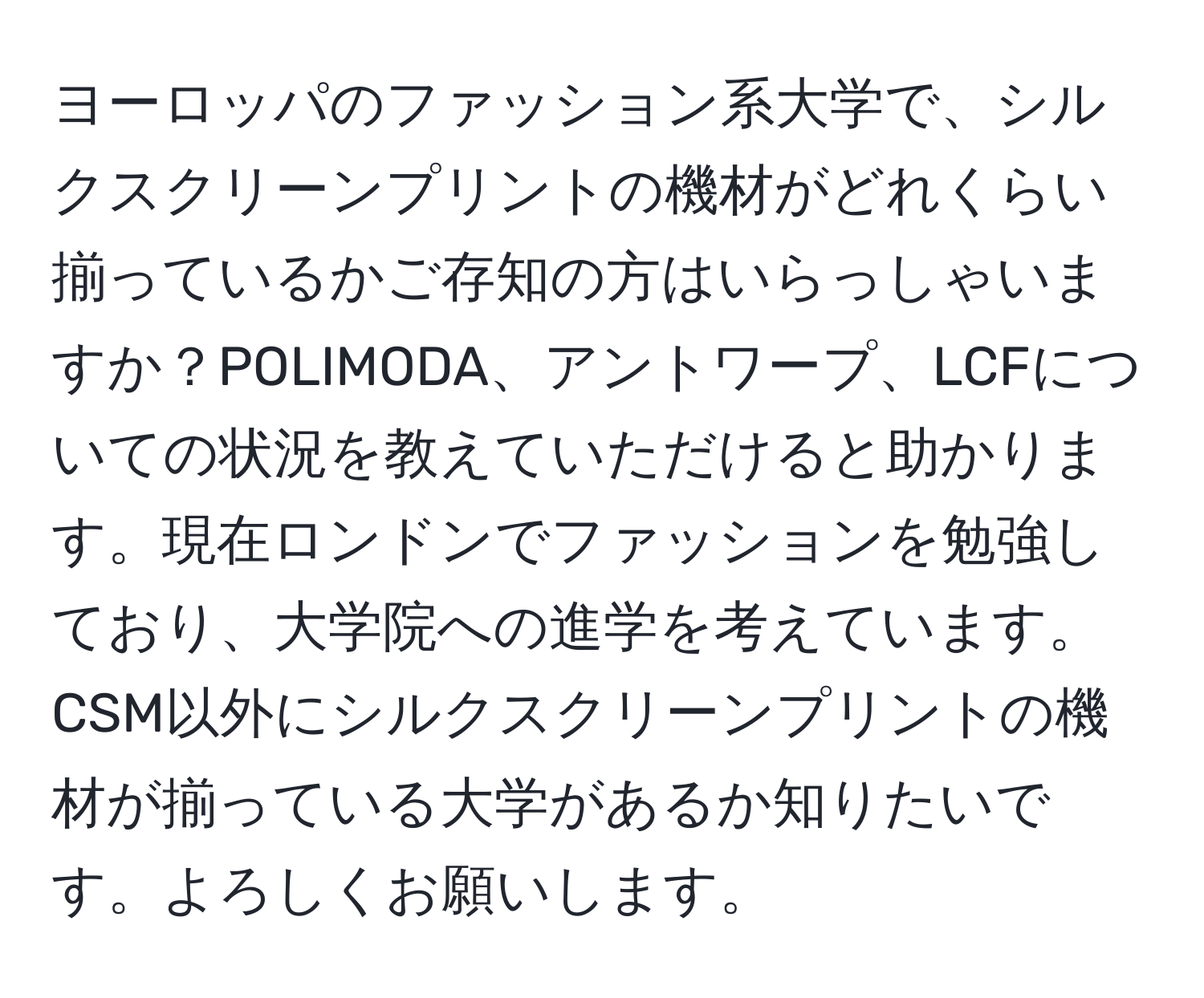 ヨーロッパのファッション系大学で、シルクスクリーンプリントの機材がどれくらい揃っているかご存知の方はいらっしゃいますか？POLIMODA、アントワープ、LCFについての状況を教えていただけると助かります。現在ロンドンでファッションを勉強しており、大学院への進学を考えています。CSM以外にシルクスクリーンプリントの機材が揃っている大学があるか知りたいです。よろしくお願いします。