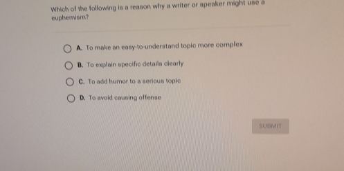 Which of the following is a reason why a writer or speaker might use a
euphemism?
A. To make an easy-to-understand topic more complex
B. To explain specific details clearly
C. To add humor to a serious topic
D. To avoid causing offense
SUBMIT