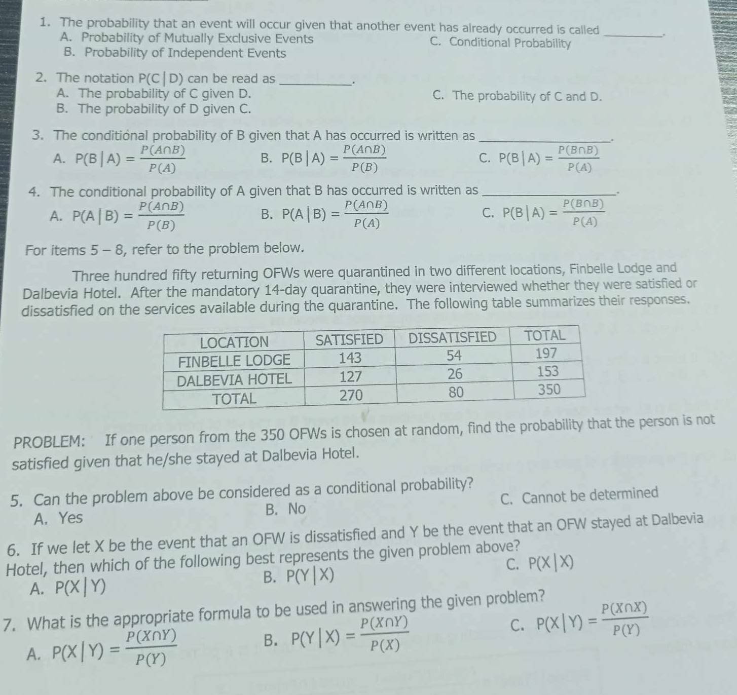 The probability that an event will occur given that another event has already occurred is called_
A. Probability of Mutually Exclusive Events C. Conditional Probability
B. Probability of Independent Events
2. The notation P(C|D) can be read as_
.
A. The probability of C given D. C. The probability of C and D.
B. The probability of D given C.
3. The conditional probability of B given that A has occurred is written as_
A. P(B|A)= P(A∩ B)/P(A)  P(B|A)= P(A∩ B)/P(B)  P(B|A)= P(B∩ B)/P(A) 
B.
C.
4. The conditional probability of A given that B has occurred is written as_
.
C.
A. P(A|B)= P(A∩ B)/P(B)  P(A|B)= P(A∩ B)/P(A)  P(B|A)= P(B∩ B)/P(A) 
B.
For items 5 - 8, refer to the problem below.
Three hundred fifty returning OFWs were quarantined in two different locations, Finbelle Lodge and
Dalbevia Hotel. After the mandatory 14-day quarantine, they were interviewed whether they were satisfied or
dissatisfied on the services available during the quarantine. The following table summarizes their responses.
PROBLEM: If one person from the 350 OFWs is chosen at random, find the probability that the person is not
satisfied given that he/she stayed at Dalbevia Hotel.
5. Can the problem above be considered as a conditional probability?
A. Yes B. No C. Cannot be determined
6. If we let X be the event that an OFW is dissatisfied and Y be the event that an OFW stayed at Dalbevia
Hotel, then which of the following best represents the given problem above?
C. P(X|X)
A. P(X|Y)
B. P(Y|X)
7. What is the appropriate formula to be used in answering the given problem?
C. P(X|Y)= P(X∩ X)/P(Y) 
A. P(X|Y)= P(X∩ Y)/P(Y) 
B. P(Y|X)= P(X∩ Y)/P(X) 