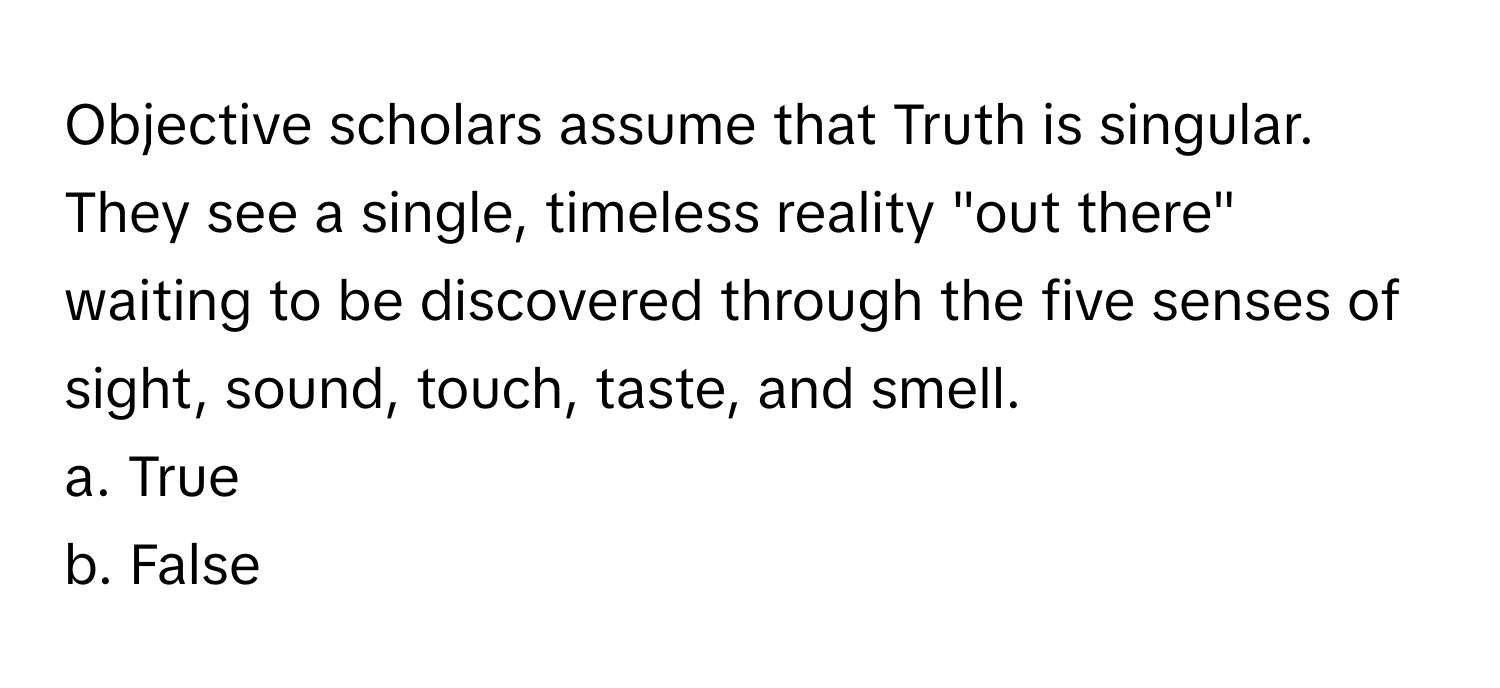 Objective scholars assume that Truth is singular. They see a single, timeless reality "out there" waiting to be discovered through the five senses of sight, sound, touch, taste, and smell.

a. True 
b. False