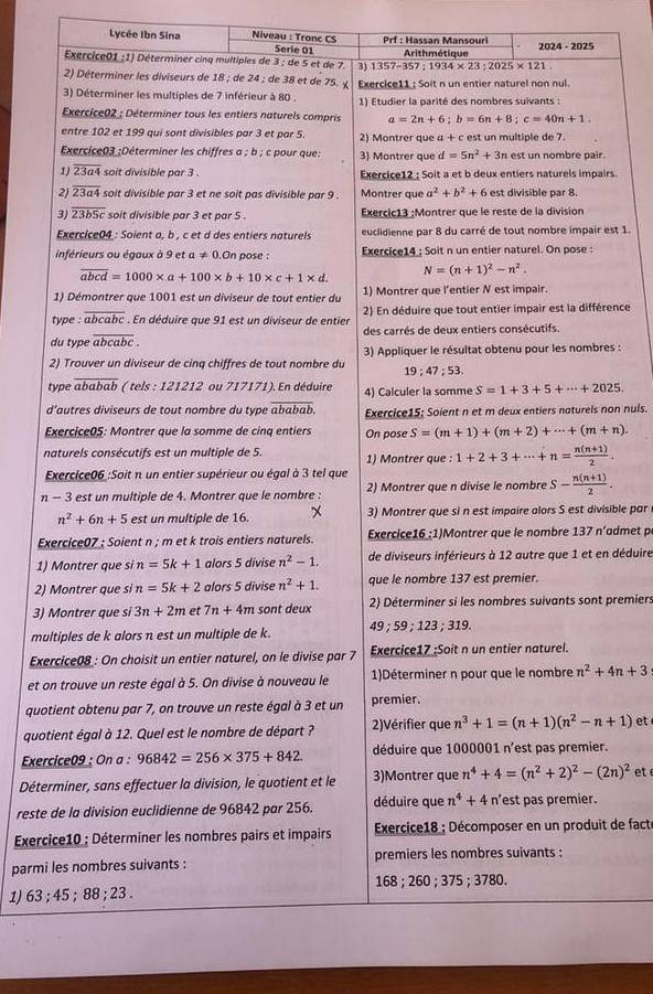 Lycée Ibn Sina Niveau : Tronc CS Prf : Hassan Mansouri ; 2024 - 2025
Serie 01
Exercice01 ;1) Déterminer cinq multiples de 3 ; de 5 et de 7. 3) 1357-357:1934* 23;2025* 121. Arithmétique
2) Déterminer les diviseurs de 18 ; de 24 ; de 38 et de 75. 
3) Déterminer les multiples de 7 inférieur à 80 . Exercice11 : Soit n un entier naturel non nul.
1) Etudier la parité des nombres suivants :
Exercice02 : Déterminer tous les entiers naturels compris a=2n+6;b=6n+8;c=40n+1.
entre 102 et 199 qui sont divisibles par 3 et par 5. 2) Montrer que a + c est un multiple de 7.
Exercice03 ;Déterminer les chiffres a ; b ; c pour que: 3) Montrer que d=5n^2+3n est un nombre pair.
1) overline 23a4 soit divisible par 3 . Exercice12 : Soit a et b deux entiers naturels impairs.
2) overline 23a4 soit divisible par 3 et ne soit pas divisible par 9 Montrer que a^2+b^2+6 est divisible par 8.
3) overline 23b5c soit divisible par 3 et par 5 . Exercic13 ;Montrer que le reste de la division
Exercice04 : Soient a, b , c et d des entiers naturels euclidienne par 8 du carré de tout nombre impair est 1.
inférieurs ou égaux à 9 et a!= 0.C in pose : Exercice14 ; Soit n un entier naturel. On pose :
overline abcd=1000* a+100* b+10* c+1* d N=(n+1)^2-n^2.
1) Démontrer que 1001 est un diviseur de tout entier du 1) Montrer que l'entier N est impair.
type : abcabc . En déduire que 91 est un diviseur de entier 2) En déduire que tout entier impair est la différence
du type overline abcabc. des carrés de deux entiers consécutifs.
2) Trouver un diviseur de cinq chiffres de tout nombre du  3) Appliquer le résultat obtenu pour les nombres :
19;47;53.
type overline ababab ( tels : 121212 ou 717171). En déduire 4) Calculer la somme S=1+3+5+·s +2025.
d'autres diviseurs de tout nombre du type overline ababab. Exercice15; Soient n et m deux entiers naturels non nuls.
Exercice05: Montrer que la somme de cinq entiers On pose S=(m+1)+(m+2)+·s +(m+n).
naturels consécutifs est un multiple de 5. 1) Montrer que : 1+2+3+·s +n= (n(n+1))/2 .
Exercice06 :Soit n un entier supérieur ou égal à 3 tel que
n - 3 est un multiple de 4. Montrer que le nombre : 2) Montrer que n divise le nombre S- (n(n+1))/2 .
n^2+6n+5 est un multiple de 16. 3) Montrer que si n est impaire alors S est divisible par
Exercice07 ; Soient n ; m et k trois entiers naturels. Exercice16 :1)Montrer que le nombre 137 n’admet p
1) Montrer que si n=5k+1 alors 5 divise n^2-1. de diviseurs inférieurs à 12 autre que 1 et en déduire
2) Montrer que si n=5k+2 alors 5 divise n^2+1. que le nombre 137 est premier.
3) Montrer que si 3n+2m et 7n+4m sont deux 2) Déterminer si les nombres suivants sont premiers
multiples de k alors n est un multiple de k. 49 59; 123 ; 319.
Exercice08 : On choisit un entier naturel, on le divise par 7 Exercice17 ;Soit n un entier naturel.
et on trouve un reste égal à 5. On divise à nouveau le 1)Déterminer n pour que le nombre n^2+4n+3
quotient obtenu par 7, on trouve un reste égal à 3 et un premier.
quotient égal à 12. Quel est le nombre de départ ? 2)Vérifier que n^3+1=(n+1)(n^2-n+1) et
Exercice09 : On a : 96842=256* 375+842. déduire que 1000001 n'est pas premier.
Déterminer, sans effectuer la division, le quotient et le 3)Montrer que n^4+4=(n^2+2)^2-(2n)^2 et 
reste de la division euclidienne de 96842 par 256. déduire que n^4+4 n’est pas premier.
Exercice10 : Déterminer les nombres pairs et impairs  Exercice18 ; Décomposer en un produit de fact
parmi les nombres suivants : premiers les nombres suivants :
1) 63 ; 45 ; 88 ; 23 . 168 ; 260 ; 375 ; 3780.