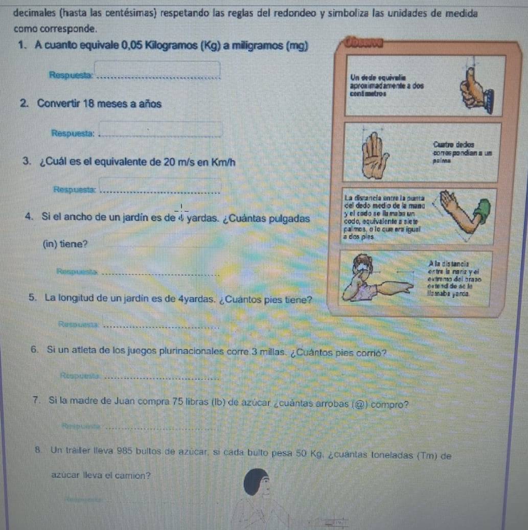 decimales (hasta las centésimas) respetando las reglas del redondeo y simboliza las unidades de medida 
como corresponde. 
1. A cuanto equivale 0,05 Kilogramos (Kg) a miligramos (mg) 
Respuesta: __Un dedo equivalía 
aproximadamente a dos 
cen 8 metro s 
2. Convertir 18 meses a años 
Respuesta:_ 
Custro dedos 
comespondian s un 
3. ¿Cuál es el equivalente de 20 m/s en Km/h poima 
Respuesta: _La distancia entre la punta 
del dedo medio de la mano 
4. Si el ancho de un jardín es de - 1/4 - yardas. ¿Cuántas pulgadas y el codo se lla maba un 
codo, equivalente a siete 
calmos, o lo que era ígual 
a dos pies 
(in) tiene?_ 
A la distancia 
entre la nariz y el 
Respuesta _extremo del brazo 
e « tendi de sc le 
5. La longitud de un jardín es de 4yardas. ¿Cuantos pies tiene? 
I s mab a yanda. 
_ 
_ 
6. Si un atleta de los juegos plurinacionales corre 3 millas. ¿Cuántos pies corrió? 
_ 
7. Si la madre de Juan compra 75 libras (lb) de azúcar ¿cuántas arrobas (@) compro? 
_ 
_ 
8. Un tráilier lleva 985 bultos de azúcar, si cada bulto pesa 50 Kg, ¿cuántas toneladas (Tm) de 
azúcar lleva el camión? 
_