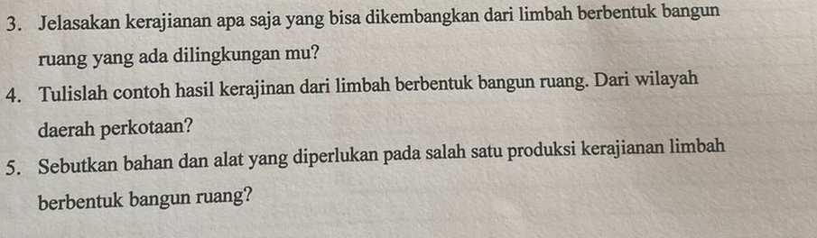 Jelasakan kerajianan apa saja yang bisa dikembangkan dari limbah berbentuk bangun 
ruang yang ada dilingkungan mu? 
4. Tulislah contoh hasil kerajinan dari limbah berbentuk bangun ruang. Dari wilayah 
daerah perkotaan? 
5. Sebutkan bahan dan alat yang diperlukan pada salah satu produksi kerajianan limbah 
berbentuk bangun ruang?