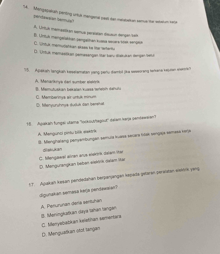 Mengapakah penting untuk mengenal pasti dan melabelkan semua litar sebelum kerja
pendawaian bermula?
A. Untuk memastikan semua peralatan disusun dengan baik
B. Untuk mengelakkan pengalihan kuasa secara tidak sengaja
C. Untuk memudahkan akses ke litar tertentu
D. Untuk memastikan pemasangan litar baru dilakukan dengan betul
15. Apakah langkah keselamatan yang perlu diambil jika seseorang terkena kejutan elektrik?
A. Menariknya dari sumber elektrik
B. Memutuskan bekalan kuasa terlebih dahulu
C. Memberinya air untuk minum
D. Menyuruhnya duduk dan berehat
16. Apakah fungsi utama 'lockout/tagout' dalam kerja pendawaian?
A. Mengunci pintu bilik elektrik
B. Menghalang penyambungan semula kuasa secara tidak sengaja semasa kerja
dilakukan
C. Mengawal aliran arus elektrik dalam litar
D. Mengurangkan beban elektrik dalam litar
17. Apakah kesan pendedahan berpanjangan kepada getaran peralatan elektrik yang
digunakan semasa kerja pendawaian?
A. Penurunan deria sentuhan
B. Meningkatkan daya tahan tangan
C. Menyebabkan keletihan sementara
D. Menguatkan otot tangan