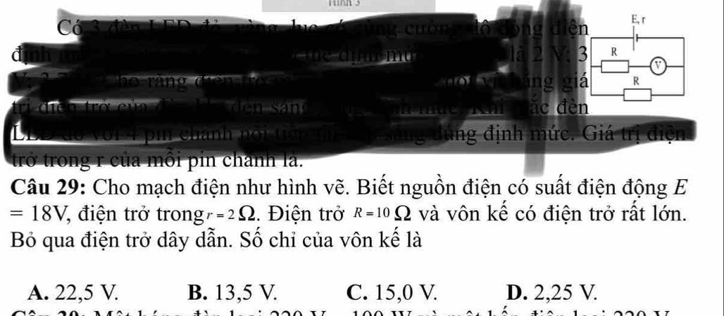 Có S đen LED ươn ên
E, r
m u 1a 2 3 R
a
h o ng d e ng á R
diễn trở củ đ n s an đèn
mue ǎc
on pi chánh nội tiên sáng đúng định mức. Giá trị điện
trở trong r của môi pin chanh là.
Câu 29: Cho mạch điện như hình vẽ. Biết nguồn điện có suất điện động E
=18V , điện trở trong r=2Omega. Điện trở R=10Omega và vôn kế có điện trở rất lớn.
Bỏ qua điện trở dây dẫn. Số chỉ của vôn kế là
A. 22,5 V. B. 13,5 V. C. 15, 0 V. D. 2, 25 V.