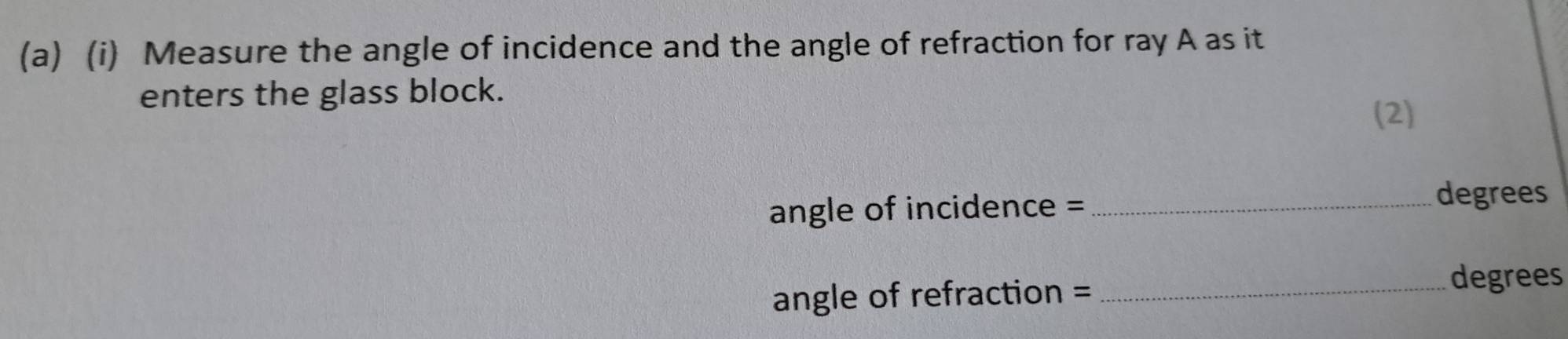 Measure the angle of incidence and the angle of refraction for ray A as it 
enters the glass block. 
(2) 
angle of incidence =_ 
degrees 
angle of refraction =_
degrees